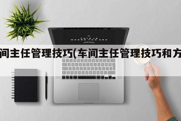 车间主任管理技巧(车间主任管理技巧和方法)